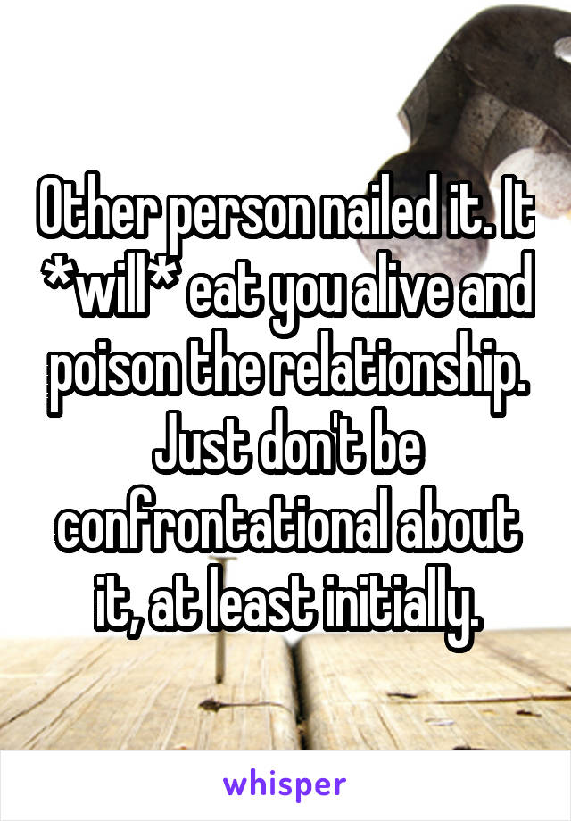 Other person nailed it. It *will* eat you alive and poison the relationship. Just don't be confrontational about it, at least initially.
