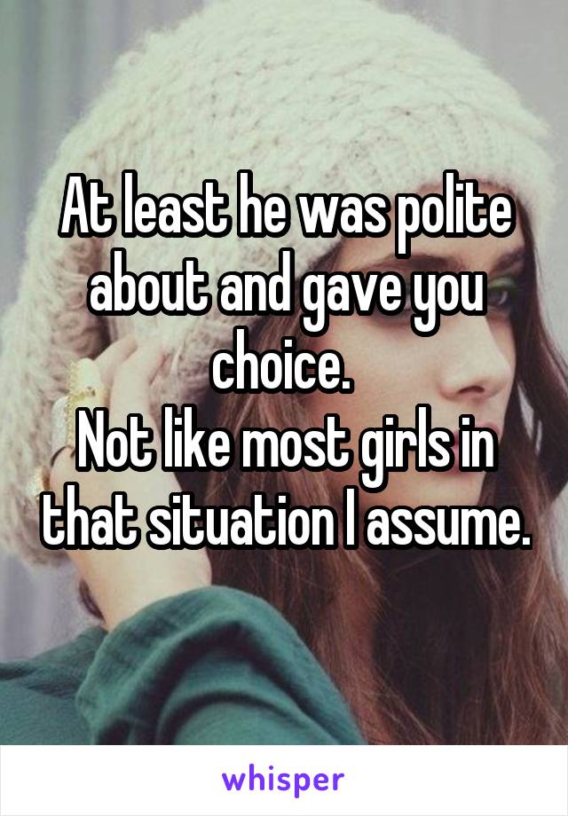At least he was polite about and gave you choice. 
Not like most girls in that situation I assume. 