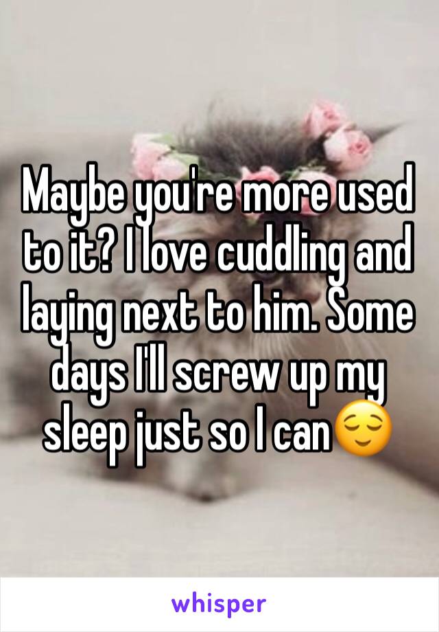 Maybe you're more used to it? I love cuddling and laying next to him. Some days I'll screw up my sleep just so I can😌
