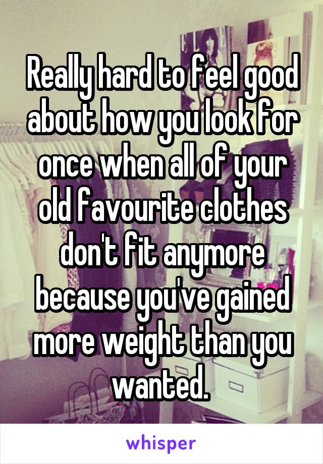 Really hard to feel good about how you look for once when all of your old favourite clothes don't fit anymore because you've gained more weight than you wanted. 