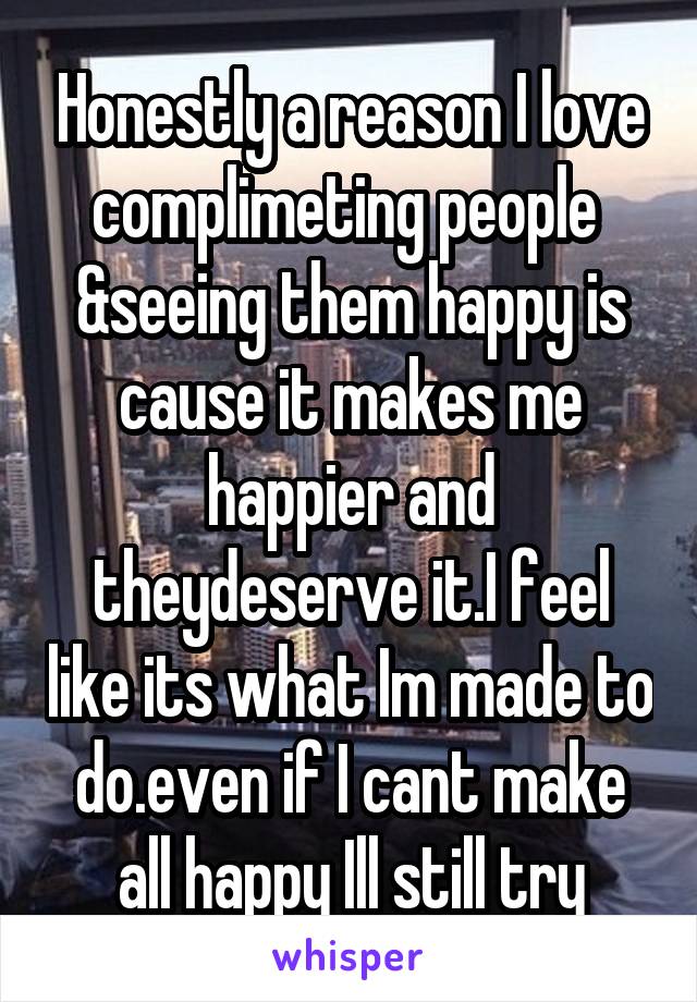 Honestly a reason I love complimeting people  &seeing them happy is cause it makes me happier and theydeserve it.I feel like its what Im made to do.even if I cant make all happy Ill still try