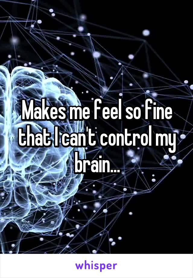Makes me feel so fine that I can't control my brain...