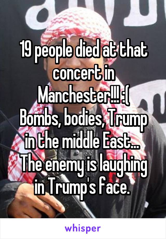 19 people died at that concert in Manchester!!! :(
Bombs, bodies, Trump in the middle East... 
The enemy is laughing in Trump's face. 