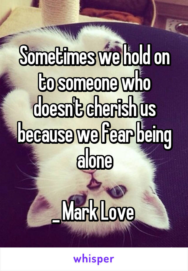 
Sometimes we hold on to someone who doesn't cherish us because we fear being alone

_ Mark Love 
