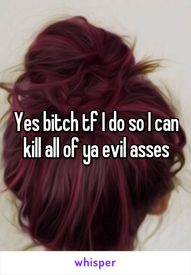 Yes bitch tf I do so I can kill all of ya evil asses