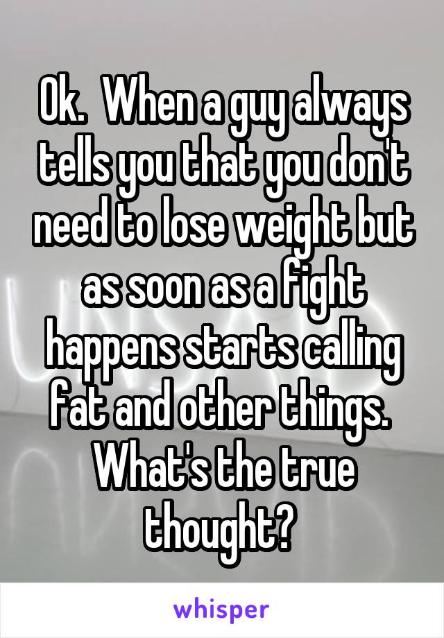 Ok.  When a guy always tells you that you don't need to lose weight but as soon as a fight happens starts calling fat and other things.  What's the true thought? 