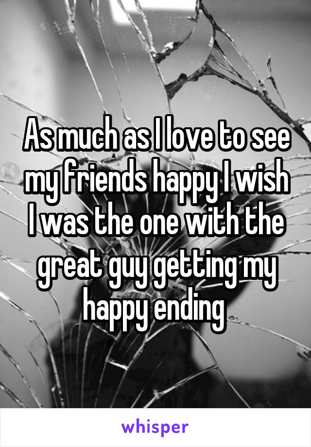 As much as I love to see my friends happy I wish I was the one with the great guy getting my happy ending 