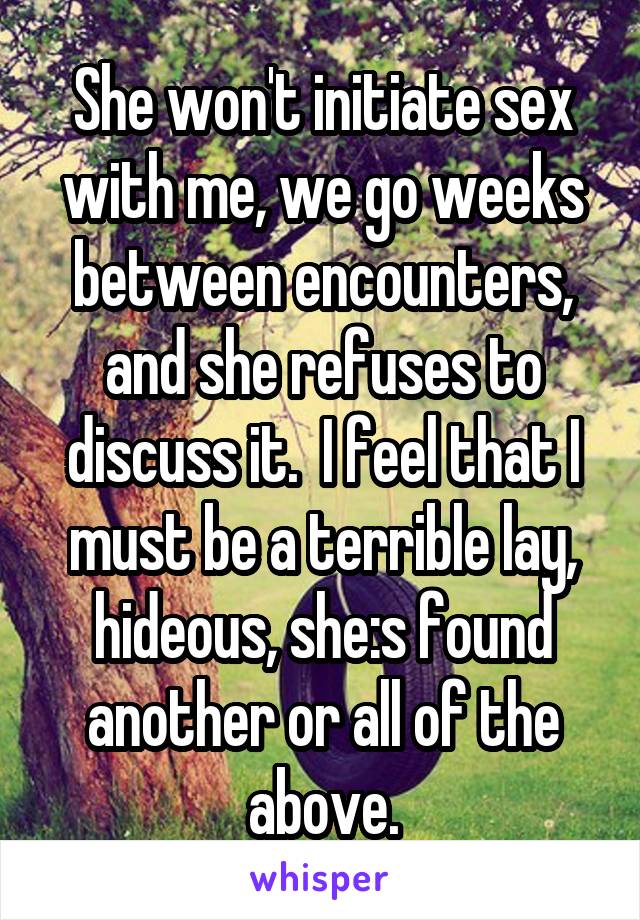 She won't initiate sex with me, we go weeks between encounters, and she refuses to discuss it.  I feel that I must be a terrible lay, hideous, she:s found another or all of the above.