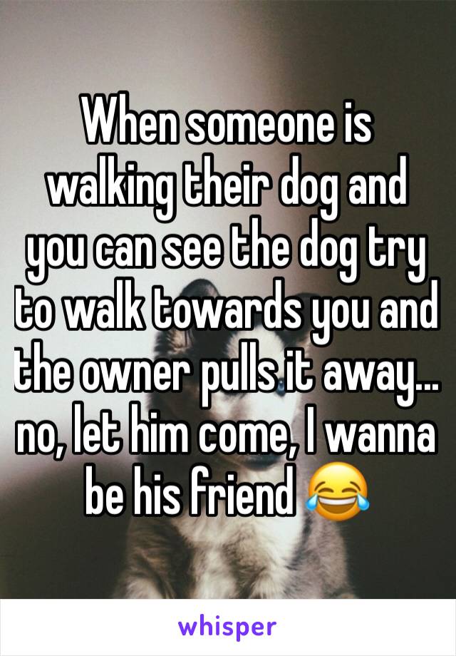 When someone is walking their dog and you can see the dog try to walk towards you and the owner pulls it away... no, let him come, I wanna be his friend 😂