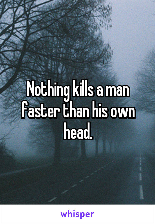 Nothing kills a man faster than his own head.