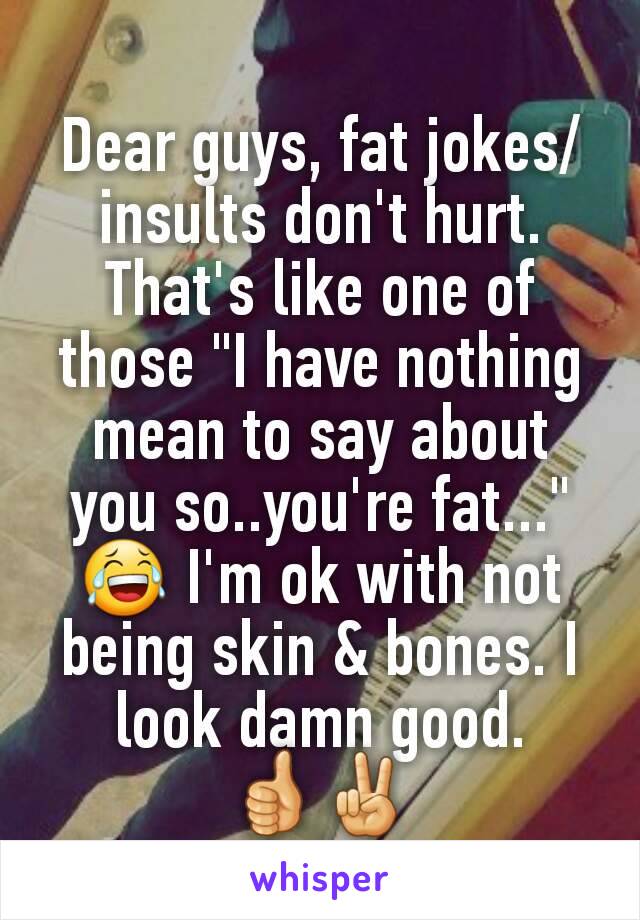 Dear guys, fat jokes/insults don't hurt. That's like one of those "I have nothing mean to say about you so..you're fat..." 😂 I'm ok with not being skin & bones. I look damn good. 👍✌