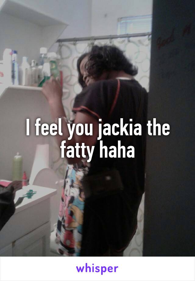 I feel you jackia the fatty haha
