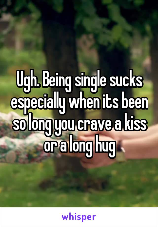 Ugh. Being single sucks especially when its been so long you crave a kiss or a long hug