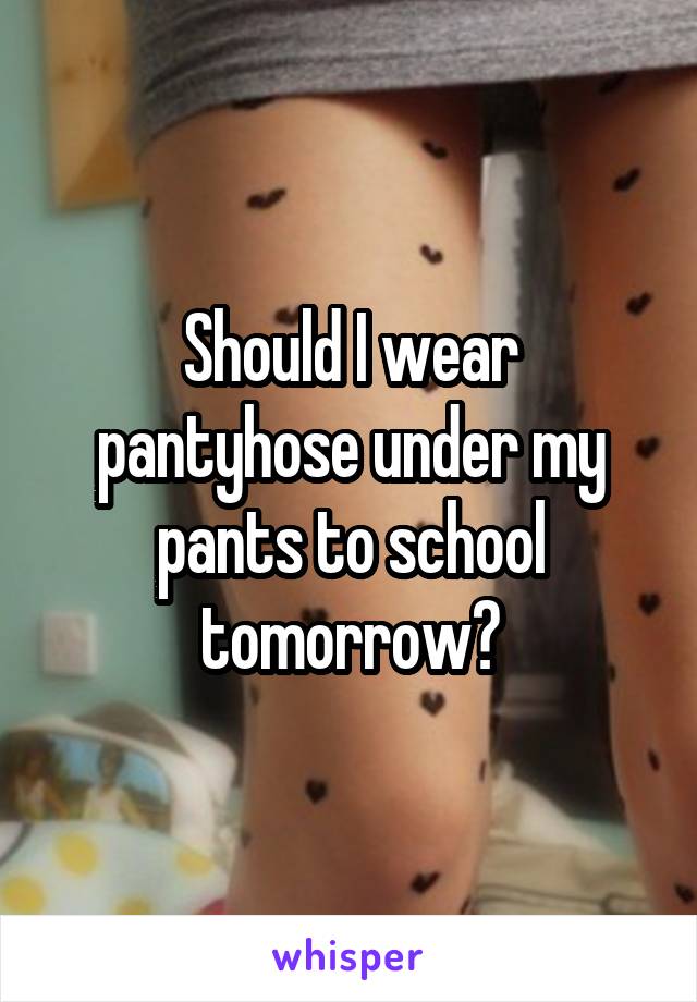 Should I wear pantyhose under my pants to school tomorrow?