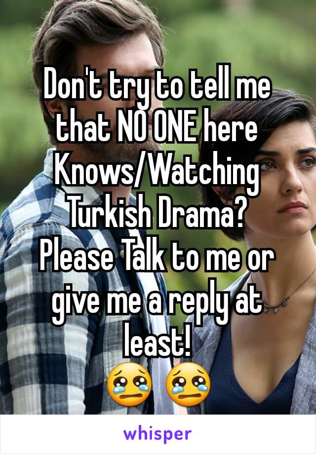 Don't try to tell me that NO ONE here Knows/Watching Turkish Drama?
Please Talk to me or give me a reply at least!
😢 😢