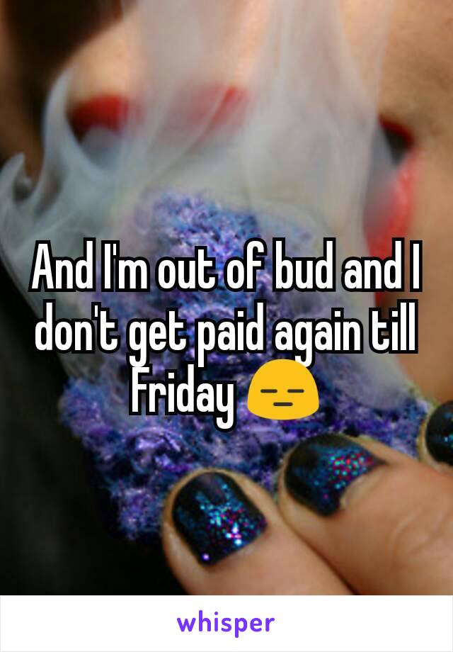 And I'm out of bud and I don't get paid again till Friday 😑
