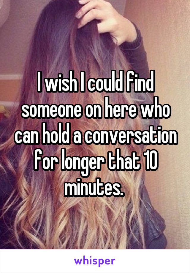 I wish I could find someone on here who can hold a conversation for longer that 10 minutes. 