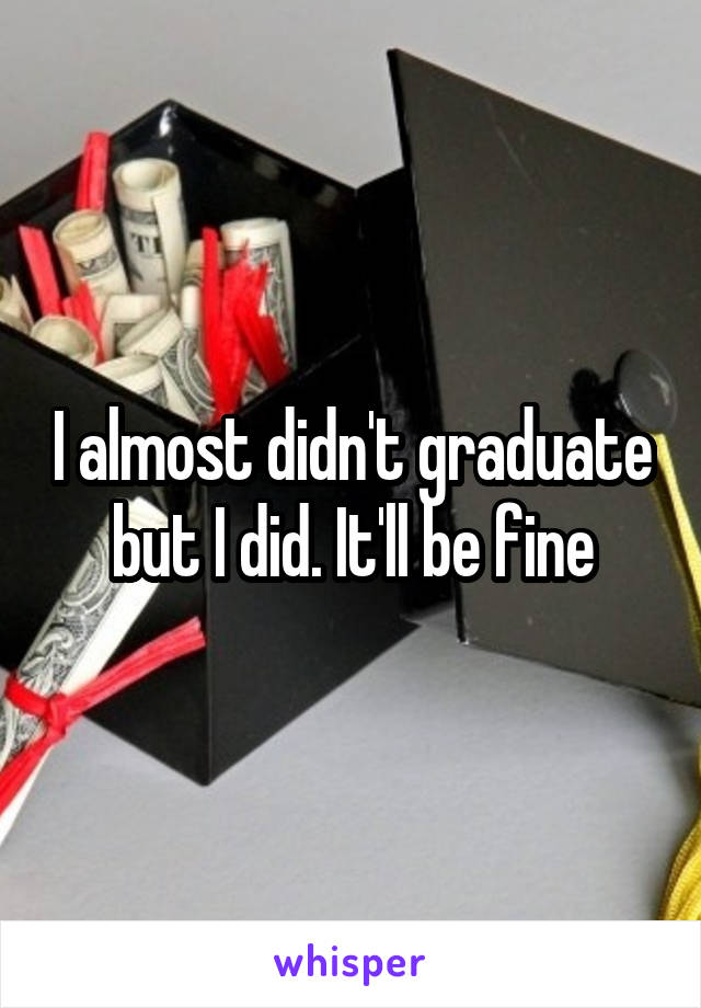 I almost didn't graduate but I did. It'll be fine