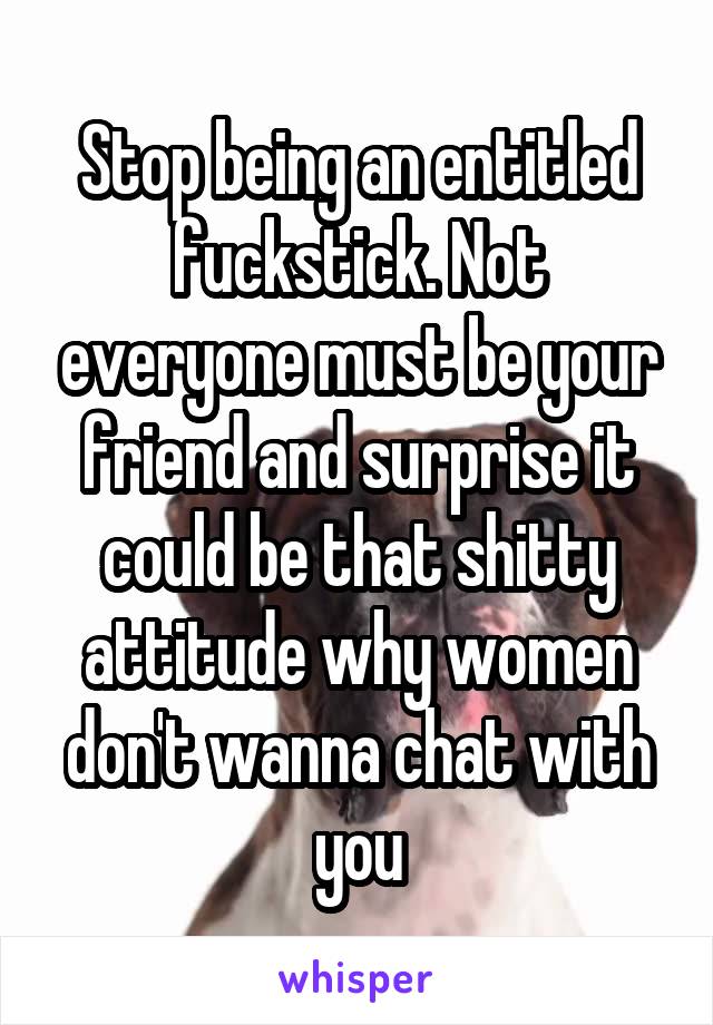 Stop being an entitled fuckstick. Not everyone must be your friend and surprise it could be that shitty attitude why women don't wanna chat with you