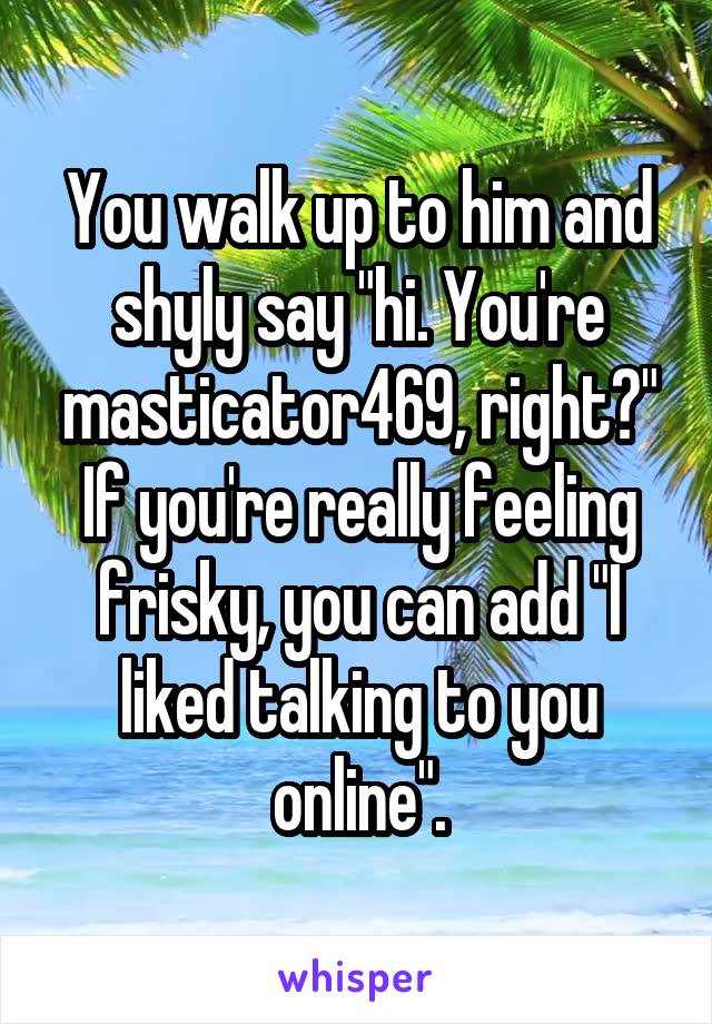 You walk up to him and shyly say "hi. You're masticator469, right?" If you're really feeling frisky, you can add "I liked talking to you online".