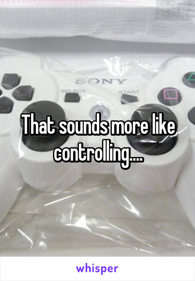 That sounds more like controlling....