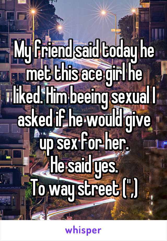 My friend said today he met this ace girl he liked. Him beeing sexual I asked if he would give up sex for her.
He said yes.
To way street (",)
