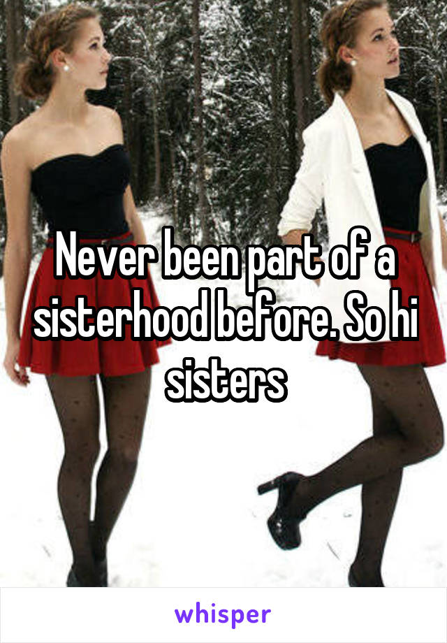 Never been part of a sisterhood before. So hi sisters