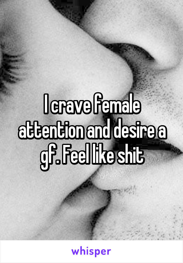 I crave female attention and desire a gf. Feel like shit