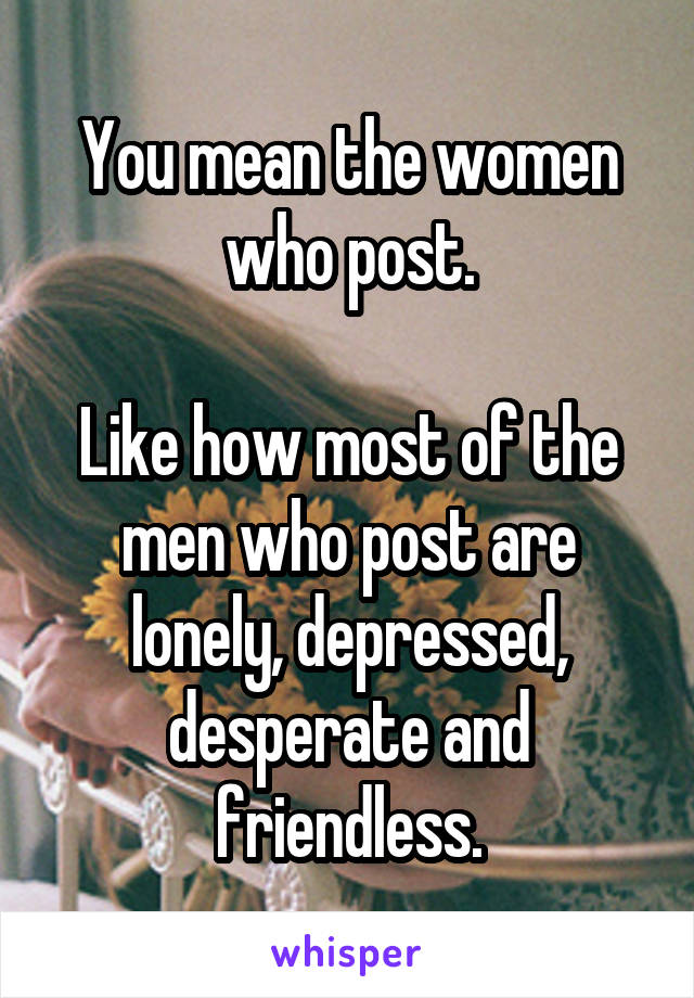 You mean the women who post.

Like how most of the men who post are lonely, depressed, desperate and friendless.