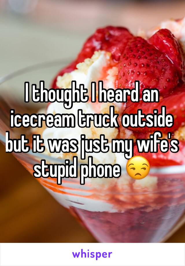 I thought I heard an icecream truck outside but it was just my wife's stupid phone 😒