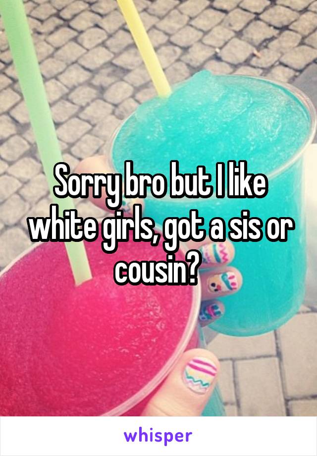 Sorry bro but I like white girls, got a sis or cousin? 