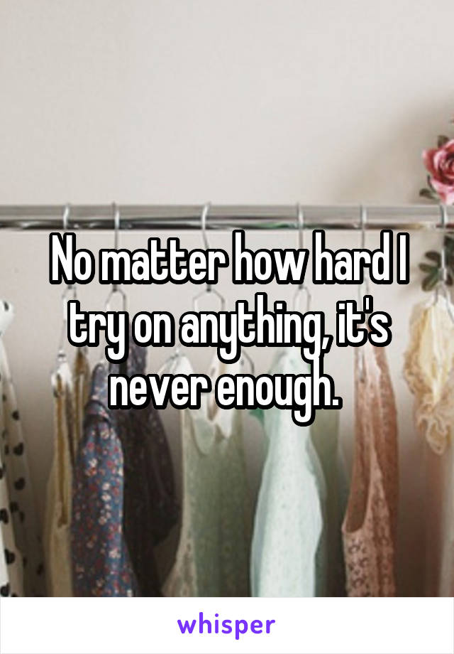 No matter how hard I try on anything, it's never enough. 