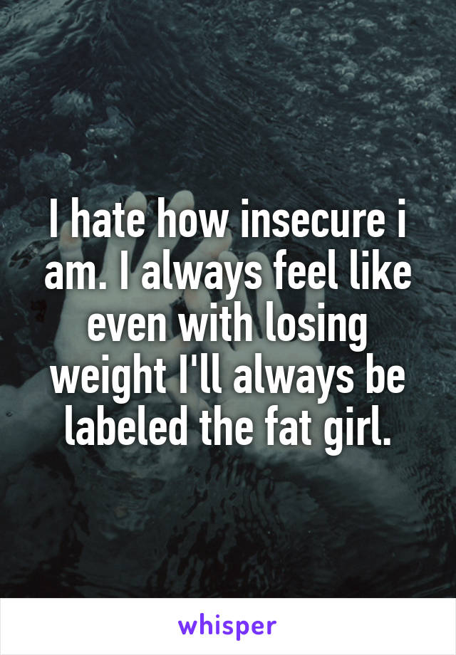 I hate how insecure i am. I always feel like even with losing weight I'll always be labeled the fat girl.