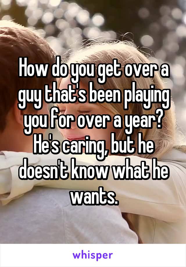 How do you get over a guy that's been playing you for over a year? He's caring, but he doesn't know what he wants.