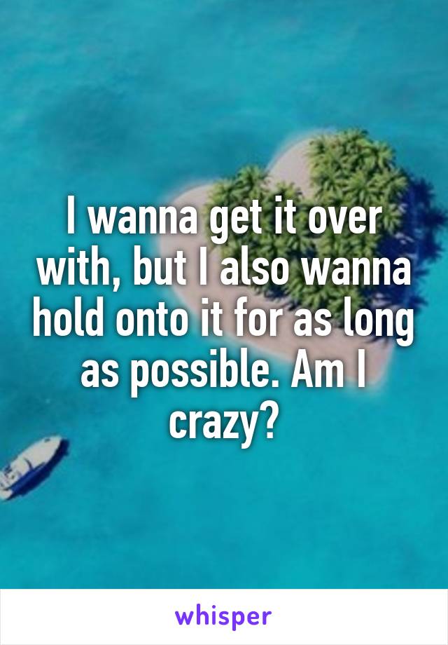 I wanna get it over with, but I also wanna hold onto it for as long as possible. Am I crazy?