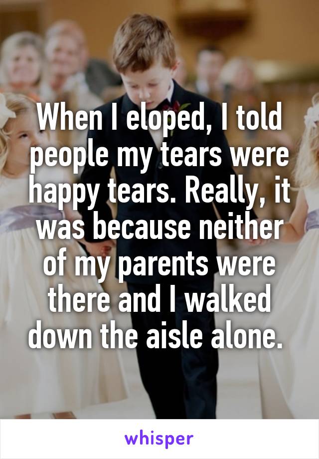 When I eloped, I told people my tears were happy tears. Really, it was because neither of my parents were there and I walked down the aisle alone. 