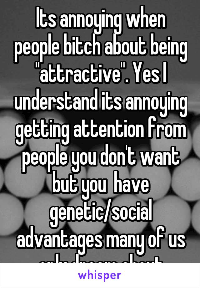 Its annoying when people bitch about being "attractive". Yes I understand its annoying getting attention from people you don't want but you  have genetic/social advantages many of us only dream about