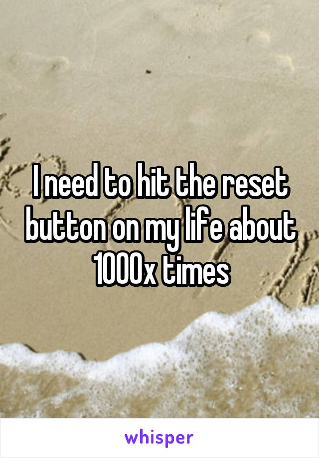 I need to hit the reset button on my life about 1000x times