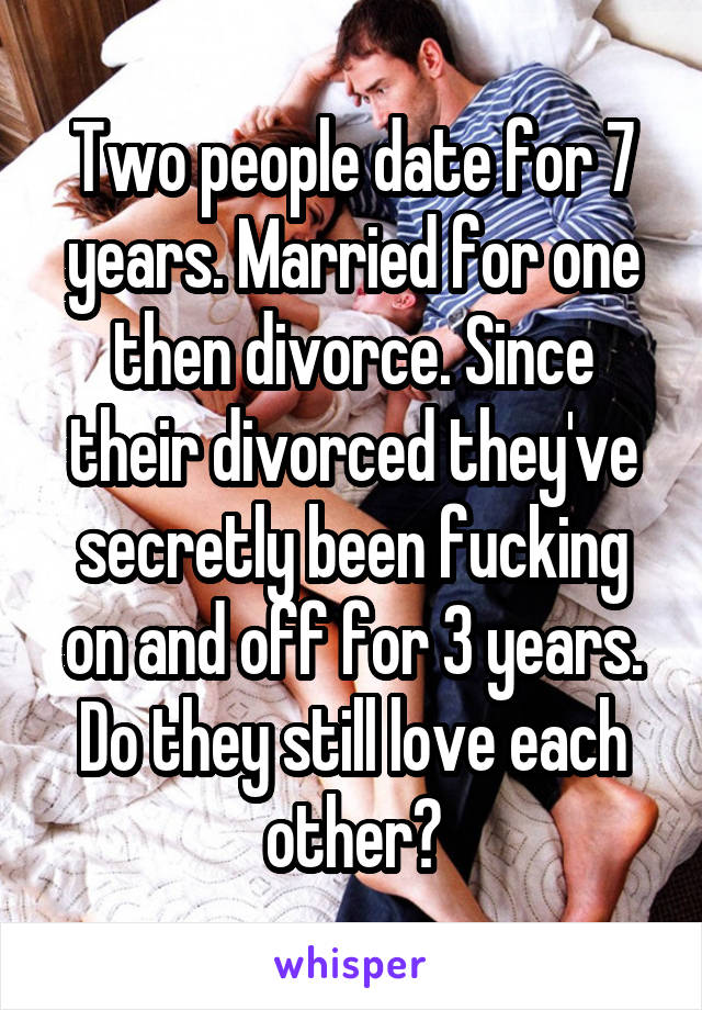 Two people date for 7 years. Married for one then divorce. Since their divorced they've secretly been fucking on and off for 3 years. Do they still love each other?