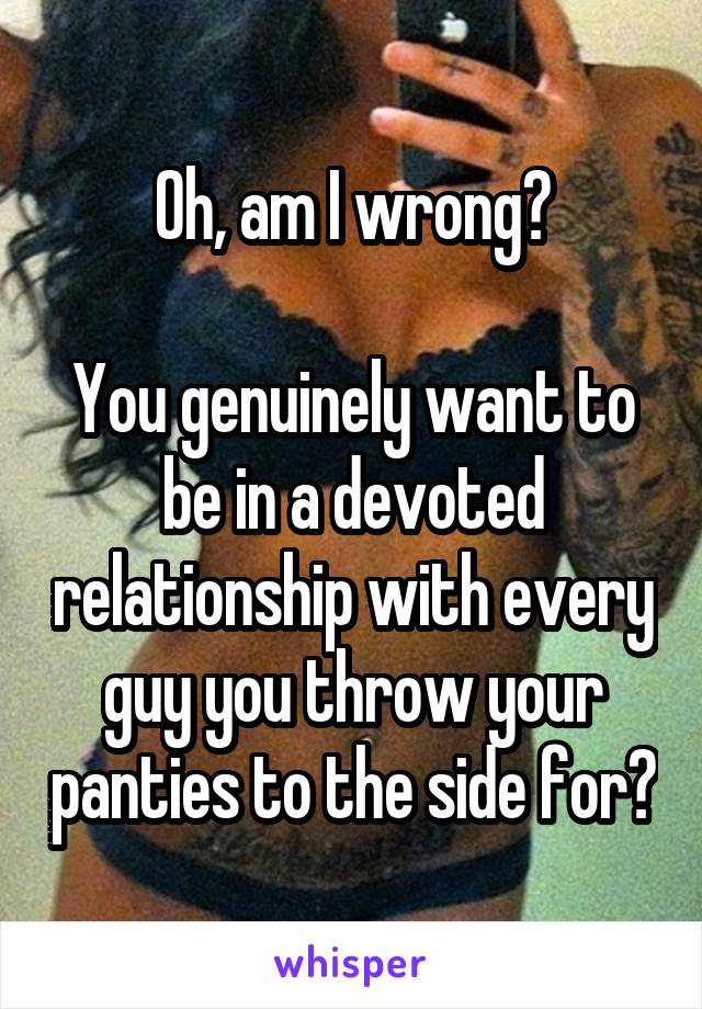Oh, am I wrong?

You genuinely want to be in a devoted relationship with every guy you throw your panties to the side for?