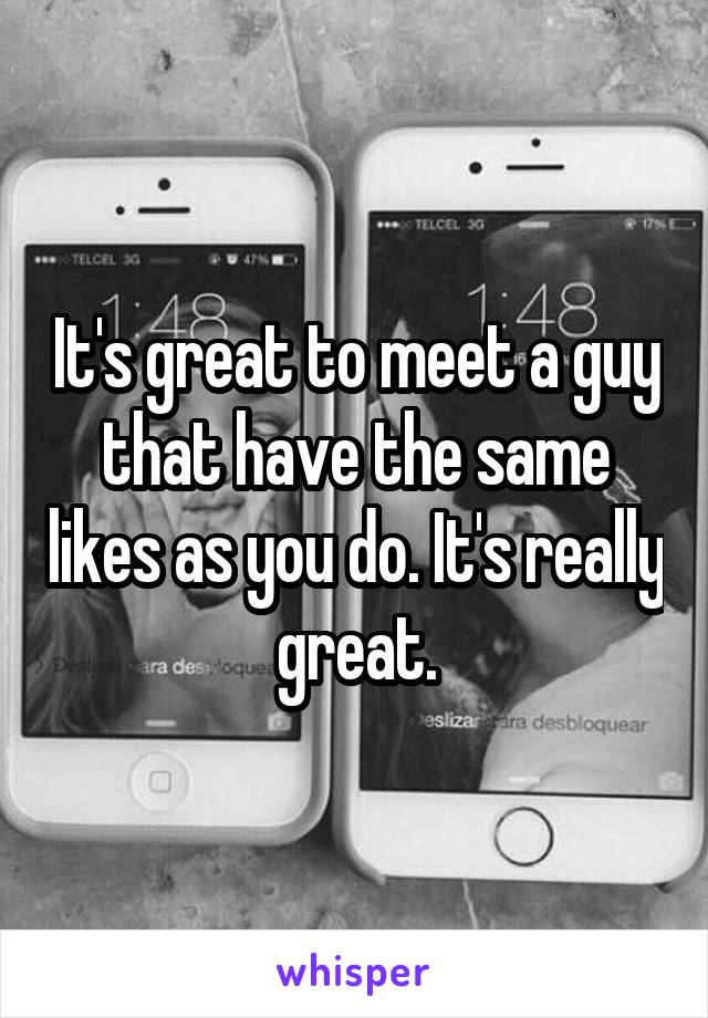 It's great to meet a guy that have the same likes as you do. It's really great.