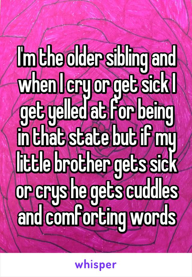 I'm the older sibling and when I cry or get sick I get yelled at for being in that state but if my little brother gets sick or crys he gets cuddles and comforting words