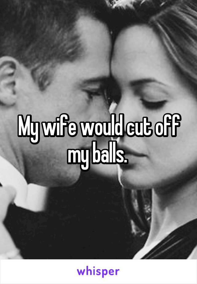 My wife would cut off my balls. 