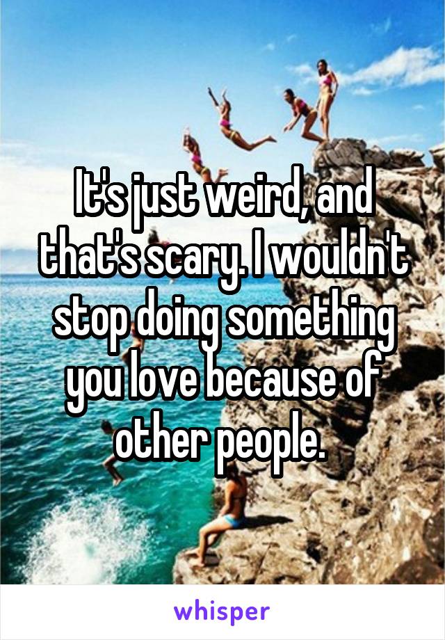 It's just weird, and that's scary. I wouldn't stop doing something you love because of other people. 