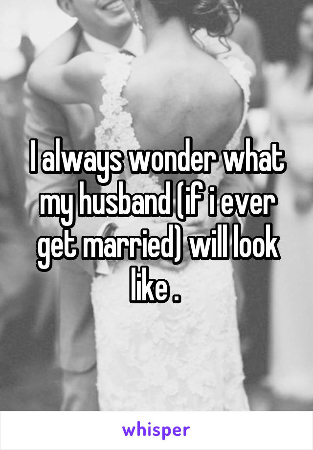 I always wonder what my husband (if i ever get married) will look like . 