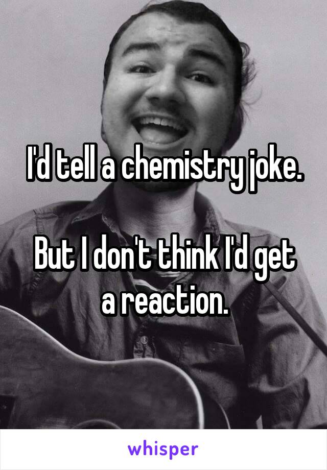 I'd tell a chemistry joke.

But I don't think I'd get a reaction.