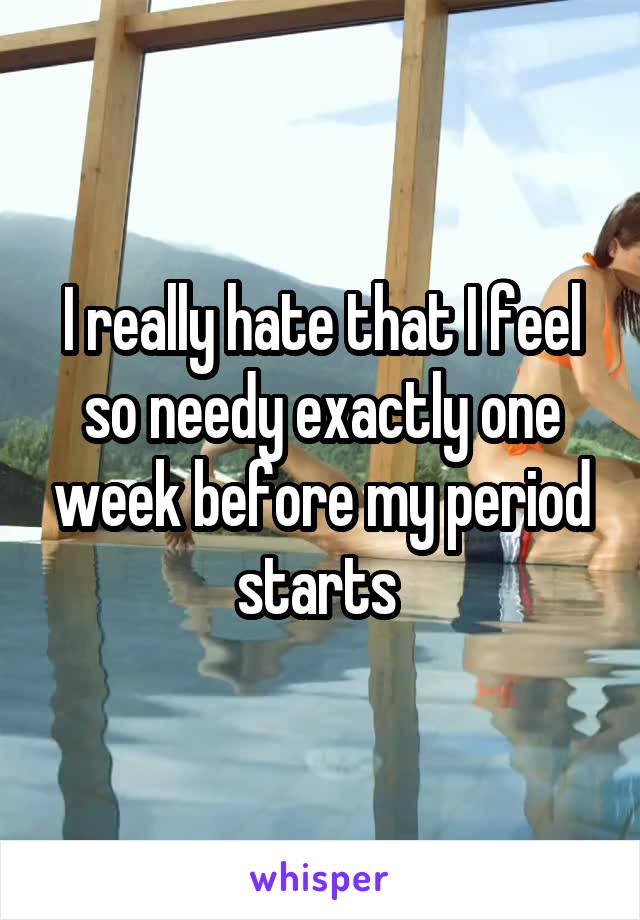 I really hate that I feel so needy exactly one week before my period starts 