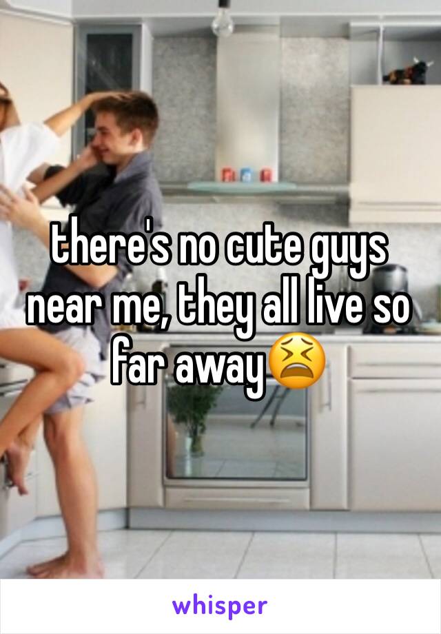 there's no cute guys near me, they all live so far away😫