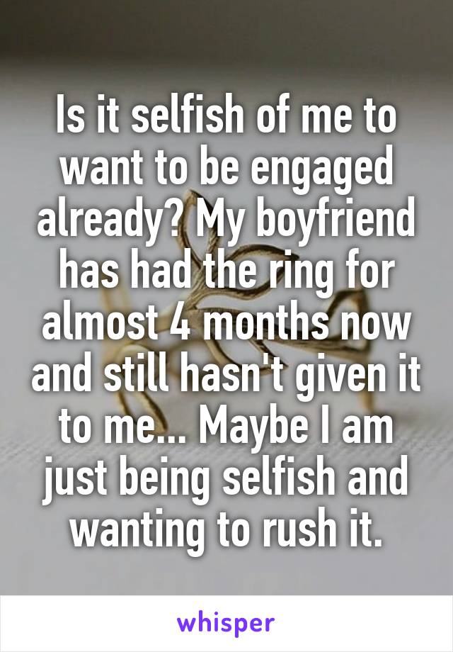 Is it selfish of me to want to be engaged already? My boyfriend has had the ring for almost 4 months now and still hasn't given it to me... Maybe I am just being selfish and wanting to rush it.