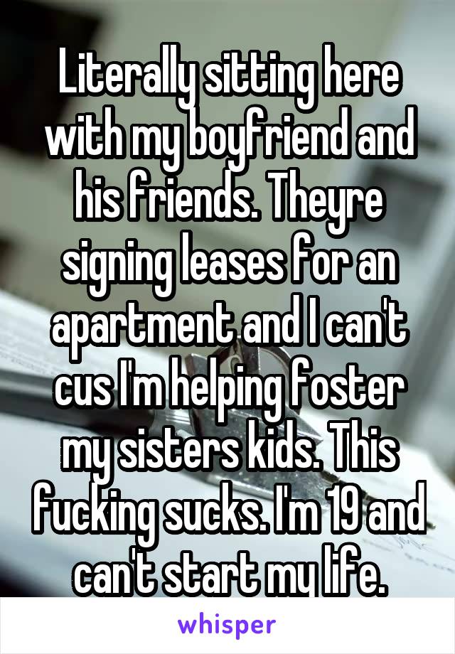 Literally sitting here with my boyfriend and his friends. Theyre signing leases for an apartment and I can't cus I'm helping foster my sisters kids. This fucking sucks. I'm 19 and can't start my life.